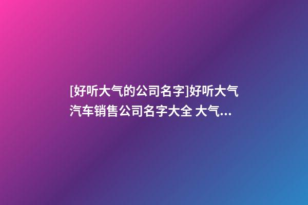 [好听大气的公司名字]好听大气汽车销售公司名字大全 大气时尚汽车销售公司起名-第1张-公司起名-玄机派